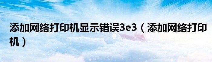 添加网络打印机显示错误3e3(添加网络打印机)