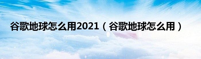 谷歌地球怎么用2021(谷歌地球怎么用)