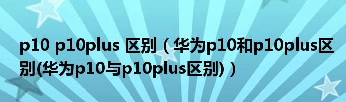 p10 p10plus 区别(华为p10和p10plus区别(华为p10与p10plus区别))