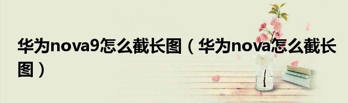 华为nova9怎么截长图(华为nova怎么截长图)