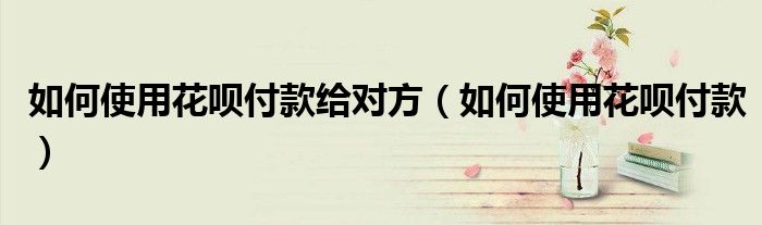 如何使用花呗付款给对方(如何使用花呗付款)