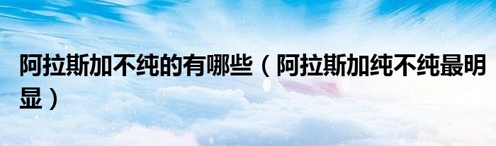 阿拉斯加不纯的有哪些(阿拉斯加纯不纯最明显)