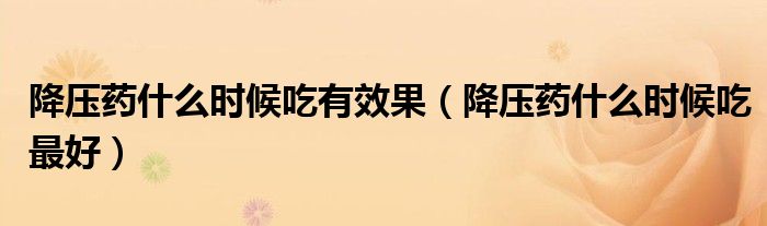 降压药什么时候吃有效果(降压药什么时候吃最好)