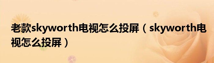 老款skyworth电视怎么投屏(skyworth电视怎么投屏)