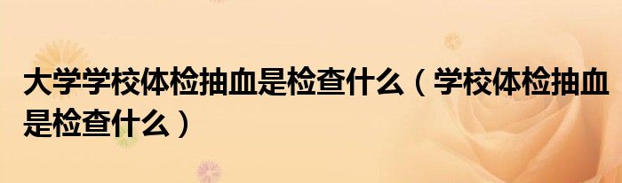 大学学校体检抽血是检查什么（学校体检抽血是检查什么）