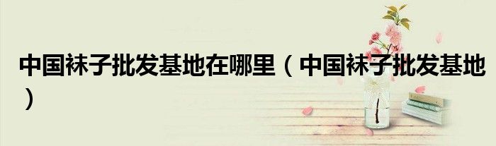 中国袜子批发基地在哪里(中国袜子批发基地)